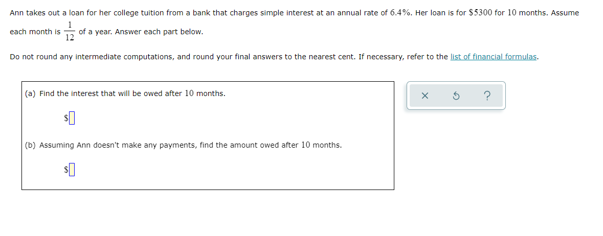 Ann takes out a loan for her college tuition from a bank that charges simple interest at an annual rate of 6.4%. Her loan is for $5300 for 10 months. Assume
of a year. Answer each part below.
12
each month is
Do not round any intermediate computations, and round your final answers to the nearest cent. If necessary, refer to the list of financial formulas.
(a) Find the interest that will be owed after 10 months.
(b) Assuming Ann doesn't make any payments, find the amount owed after 10 months.
