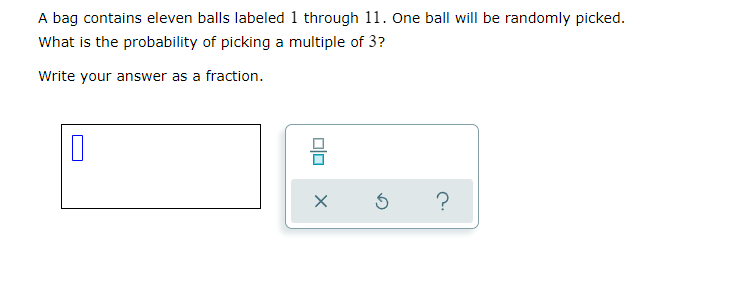 A bag contains eleven balls labeled 1 through 11. One ball will be randomly picked.
What is the probability of picking a multiple of 3?
Write your answer as a fraction.
?
