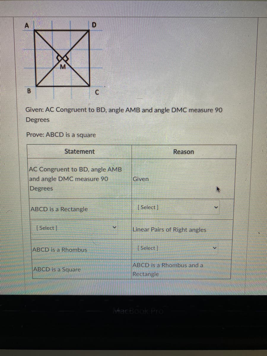 B
Given: AC Congruent to BD, angle AMB and angle DMC measure 90
Degrees
Prove: ABCD is a square
Statement
Reason
AC Congruent to BD, angle AMB
and angle DMC measure 90
Given
Degrees
ABCD is a Rectangle
[ Select ]
[Select ]
Linear Pairs of Right angles
ABCD is a Rhombus
[Select ]
ABCD is a Rhombus and a
ABCD is a Square
Rectangle
MacBook Pro
