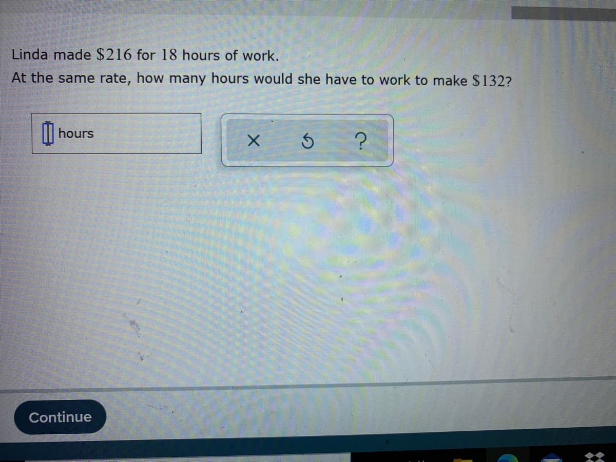 Linda made $216 for 18 hours of work.
At the same rate, how many hours would she have to work to make $132?
|| hours
Continue
