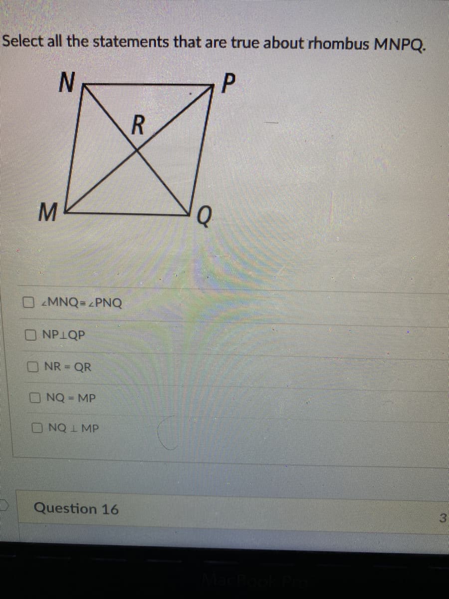 Select all the statements that are true about rhombus MNPQ.
Q
MNQ= zPNQ
NPIQP
NR = QR
NQ = MP
ONQ 1 MP
Question 16
