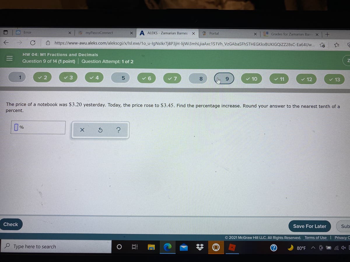 & Error
myPascoConnect
A ALEKS - Zamarian Barnes X
Grades for Zamarian Barn
Portal
Ô https://www-awu.aleks.com/alekscgi/x/Isl.exe/1o_u-IgNslkr7j8P3jH-lijWi3mhLjiaAxc151Vh_VzGAbaSFhSTHEGKkxBUKIGQIZZ28sC-Ea64Uw..
HW 04: M1 Fractions and Decimals
Question 9 of 14 (1 point) Question Attempt: 1 of 2
1
4.
v 6
8.
v 10
v 12
v 13
The price of a notebook was $3.20 yesterday. Today, the price rose to $3.45. Find the percentage increase. Round your answer to the nearest tenth of a
percent.
%
Check
Save For Later
Sub
© 2021 McGraw Hill LLC. All Rights Reserved. Terms of Use | Privacy C
P Type here to search
80°F
%23
近
