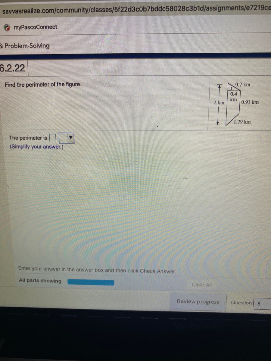 savvasrealize.com/community/classes/5f22d3c0b7bddc58028c3b1d/assignments/e7219ce
myPascoConnect
3 Problem-Solving
6.2.22
Find the perimeter of the figure.
0.7 km
0.4
2 km
km
0.93 km
1.79 km
The perimeter is
(Simplify your answer.)
Enter your answer in the answer box and then click Check Answer.
All parts showing
Clear All
Review progress
Question
