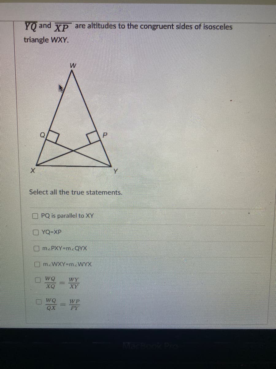 YO and XP are altitudes to the congruent sides of isosceles
triangle WXY.
P
Y.
Select all the true statements.
OPQ is parallel to XY
O YQ-XP
O M PXY-m.QYX
O WQ
WY
XQ
XY
O WQ
WP
QX
PY
MacBook Pro
