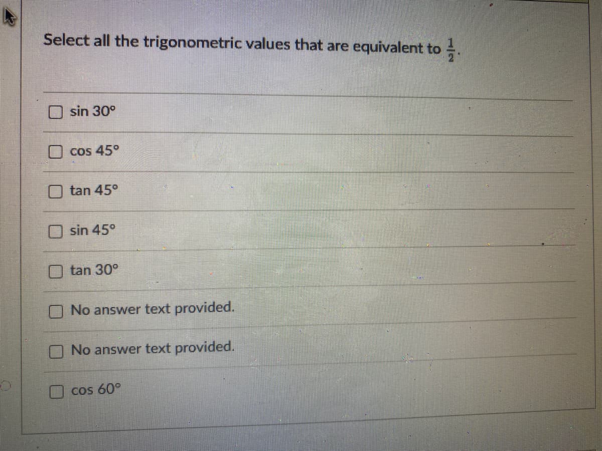 Select all the trigonometric values that are equivalent to =.
sin 30°
cos 45°
tan 45°
sin 45°
tan 30°
No answer text provided.
No answer text provided.
Cos 60°
