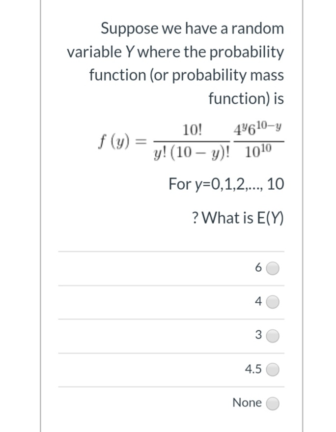 Suppose we have a random
variable Y where the probability
function (or probability mass
function) is
10!
4610-y
f (y) =
у! (10— у)! 1010
-
For y=0,1,2,.., 10
? What is E(Y)
6
4
3
4.5
None
