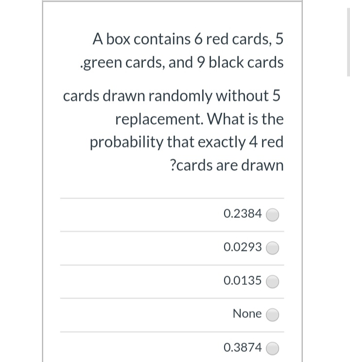 A box contains 6 red cards, 5
.green cards, and 9 black cards
cards drawn randomly without 5
replacement. What is the
probability that exactly 4 red
?cards are drawn
0.2384
0.0293
0.0135
None
0.3874
