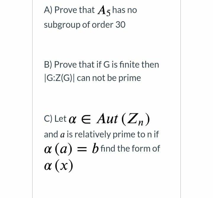 A) Prove that A5 has no
subgroup of order 30
B) Prove that if G is finite then
|G:Z(G)| can not be prime
C) Let α E Aut (Z )
and a is relatively prime to n if
a (a) = bfind the form of
α (x)
