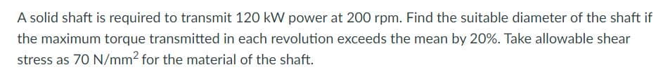 A solid shaft is required to transmit 120 kW power at 200 rpm. Find the suitable diameter of the shaft if
the maximum torque transmitted in each revolution exceeds the mean by 20%. Take allowable shear
stress as 70 N/mm2 for the material of the shaft.
