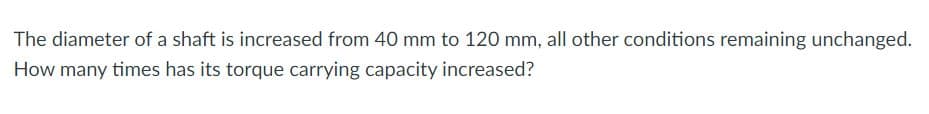 The diameter of a shaft is increased from 40 mm to 120 mm, all other conditions remaining unchanged.
How many times has its torque carrying capacity increased?
