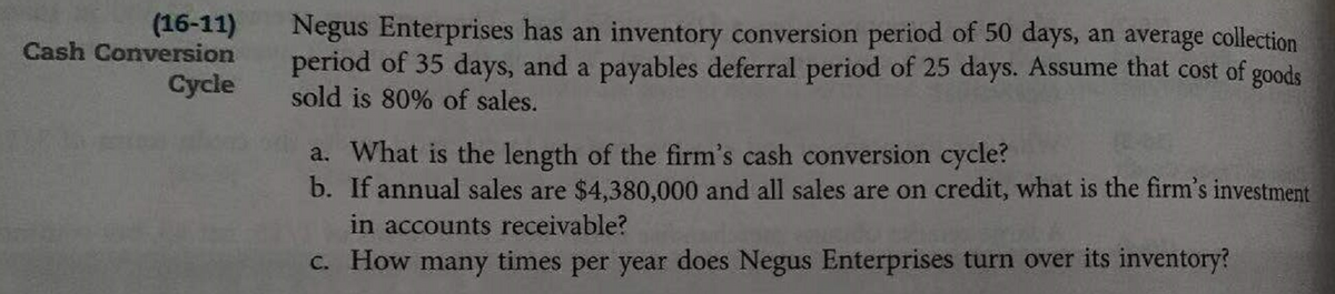 (16-11)
Cash Conversion
Negus Enterprises has an inventory conversion period of 50 days, an average collection
period of 35 days, and a payables deferral period of 25 days. Assume that cost of goods
sold is 80% of sales.
Cycle
a. What is the length of the firm's cash conversion cycle?
b. If annual sales are $4,380,000 and all sales are on credit, what is the firm's investment
in accounts receivable?
C. How many times per year does Negus Enterprises turn over its inventory?

