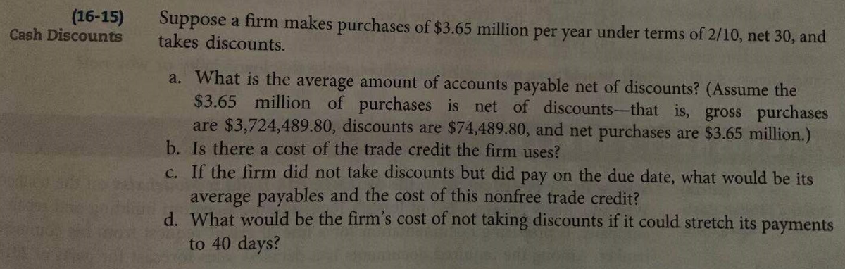 (16-15)
Cash Discounts
Suppose a firm makes purchases of $3.65 million per year under terms of 2/10, net 30, and
takes discounts.
a. What is the average amount of accounts payable net of discounts? (Assume the
$3.65 million of purchases is net of discounts-that is, gross purchases
are $3,724,489.80, discounts are $74,489.80, and net purchases are $3.65 million.)
b. Is there a cost of the trade credit the firm uses?
c. If the firm did not take discounts but did pay on the due date, what would be its
average payables and the cost of this nonfree trade credit?
d. What would be the firm's cost of not taking discounts if it could stretch its payments
to 40 days?
