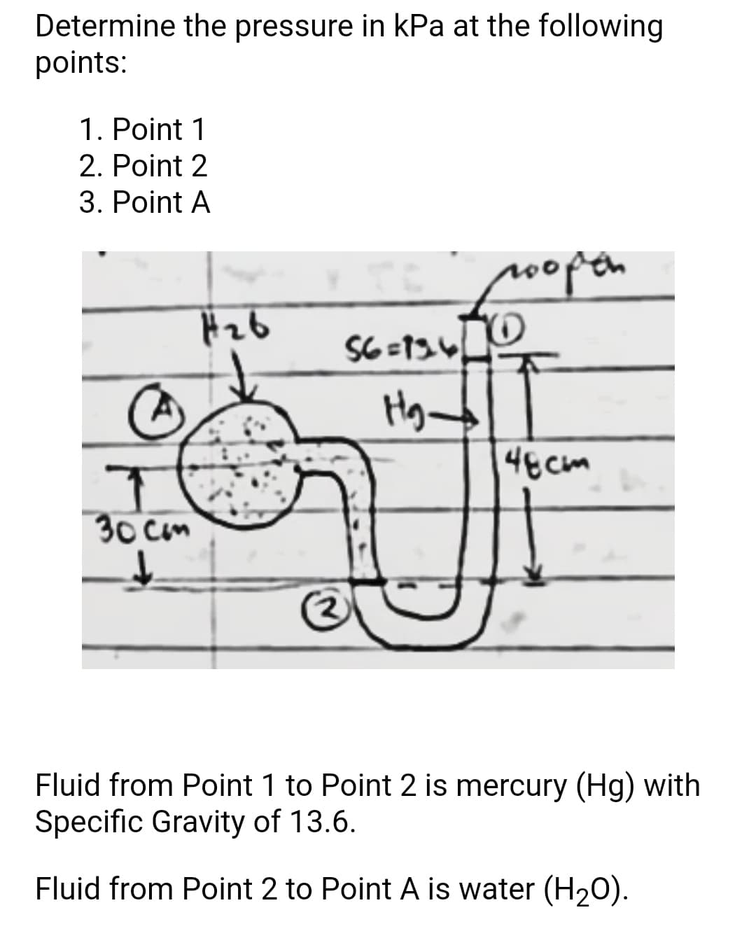 Determine the pressure in kPa at the following
points:
1. Point 1
2. Point 2
3. Point A
0opetn
4ECM
30 cm
Fluid from Point 1 to Point 2 is mercury (Hg) with
Specific Gravity of 13.6.
Fluid from Point 2 to Point A is water (H20).
