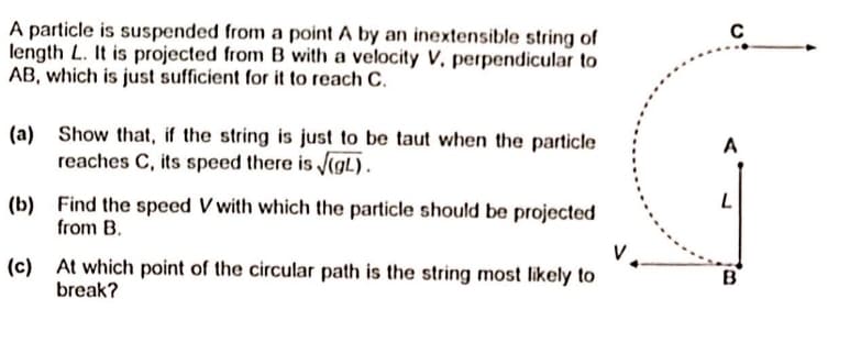 A particle is suspended from a point A by an inextensible string of
length L. It is projected from B with a velocity V, perpendicular to
AB, which is just sufficient for it to reach C.
A
(a) Show that, if the string is just to be taut when the particle
reaches C, its speed there is (gL).
(b) Find the speed V with which the particle should be projected
from B.
V.
B
(c) At which point of the circular path is the string most likely to
break?
