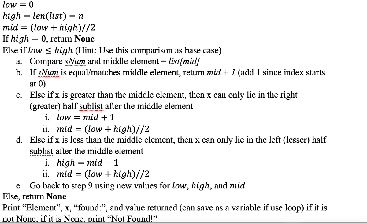 low = 0
high = len(list) = n
mid = (low + high)//2
If high = 0, return None
Else if low < high (Hint: Use this comparison as base case)
a. Compare sNum and middle element = list[mid]
b. If sNum is equal/matches middle element, return mid + 1 (add 1 since index starts
at 0)
c. Else if x is greater than the middle element, then x can only lie in the right
(greater) half sublist after the middle element
i. low = mid + 1
ii. mid = (low + high)//2
d. Else if x is less than the middle element, then x can only lie in the left (lesser) half
sublist after the middle element
i. high = mid – 1
ii. mid = (low + high)//2
-
e. Go back to step 9 using new values for low, high, and mid
Else, return None
Print "Element", x, “found:", and value returned (can save as a variable if use loop) if it is
not None; if it is None, print “Not Found!"
