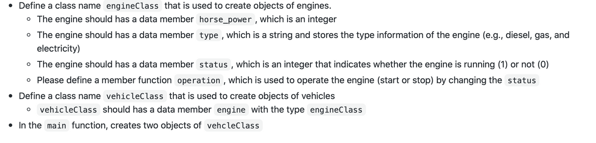 Define a class name engineClass that is used to create objects of engines.
o The engine should has a data member horse_power , which is an integer
o The engine should has a data member type , which is a string and stores the type information of the engine (e.g., diesel, gas, and
electricity)
o The engine should has a data member status , which is an integer that indicates whether the engine is running (1) or not (0)
o Please define a member function operation , which is used to operate the engine (start or stop) by changing the status
• Define a class name vehicleClass that is used to create objects of vehicles
vehicleClass should has a data member engine with the type engineClass
• In the main function, creates two objects of vehcleClass
