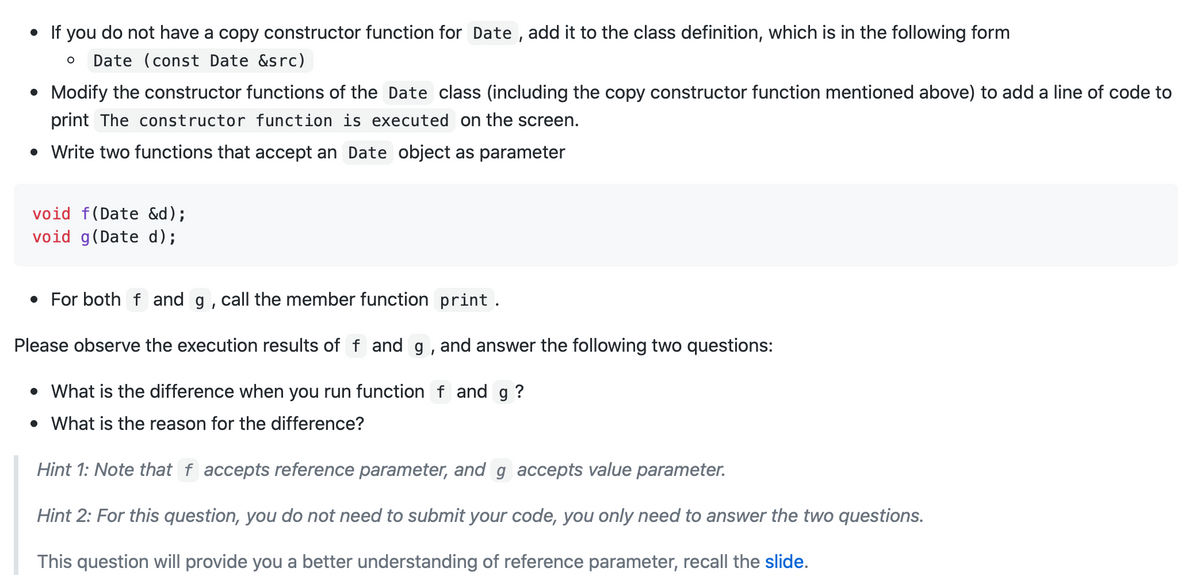 • If you do not have a copy constructor function for Date , add it to the class definition, which is in the following form
Date (const Date &src)
• Modify the constructor functions of the Date class (including the copy constructor function mentioned above) to add a line of code to
print The constructor function is executed on the screen.
• Write two functions that accept an Date object as parameter
void f(Date &d);
void g(Date d);
• For both f and g, call the member function print .
Please observe the execution results of f and g, and answer the following two questions:
• What is the difference when you run function f and g ?
• What is the reason for the difference?
Hint 1: Note that f accepts reference parameter, and g accepts value parameter.
Hint 2: For this question, you do not need to submit your code, you only need to answer the two questions.
This question will provide you a better understanding of reference parameter, recall the slide.
