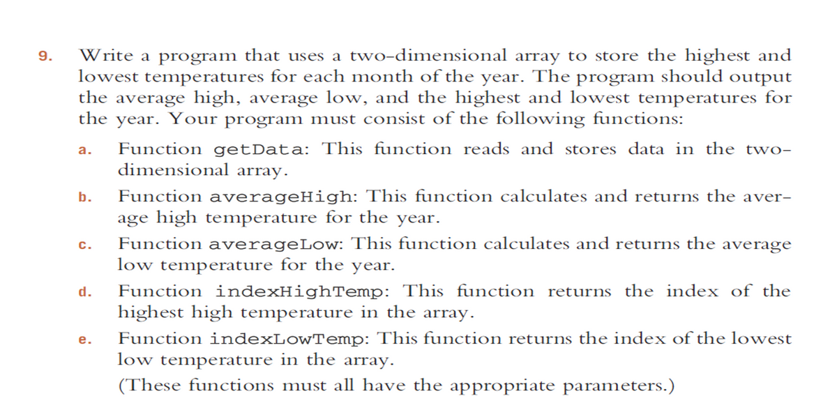 Write a program that uses a two-dimensional array to store the highest and
lowest temperatures for each month of the year. The program should output
the average high, average low, and the highest and lowest temperatures for
the year. Your program must consist of the following functions:
9.
Function getData: This function reads and stores data in the two-
dimensional array.
а.
Function averageHigh: This function calculates and returns the aver-
age high temperature for the year.
Function averageLow: This function calculates and returns the average
low temperature for the year.
b.
с.
Function indexHighTemp: This function returns the index of the
highest high temperature in the array.
d.
Function indexLowTemp: This function returns the index of the lowest
low temperature in the array.
(These functions must all have the appropriate parameters.)
е.
