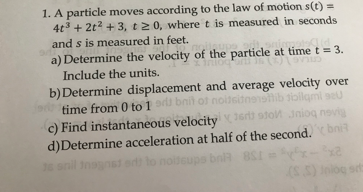 1. A particle moves according to the law of motion s(t) =
4t3 + 2t? + 3, t > 0, where t is measured in seconds
%3D
and s is measured in feet.
a) Determine the velocity of the particle at time t = 3.
triogtarnt
bonup
Include the units.
CTLAG
b)Determine displacement and average velocity over
time from 0 to 1 d bnit oft noitsitnestib tioilgmi se0
91
c) Find instantaneous velocity1ert stoM inioq nevig
d)Determine acceleration at half of the second.bnit
36 snil inggnst erd to noiseups bni 8S1 =r
(S.S)
) Iniog srt
