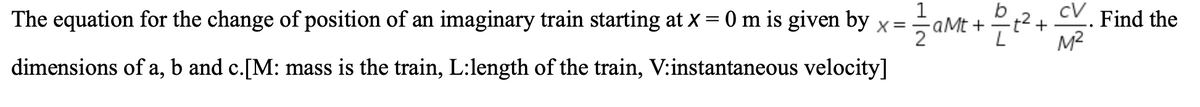 cV Find the
M2
aMt
The equation for the change of position of an imaginary train starting at X = 0 m is given by x=aM
dimensions of a, b and c.[M: mass is the train, L:length of the train, V:instantaneous velocity]
