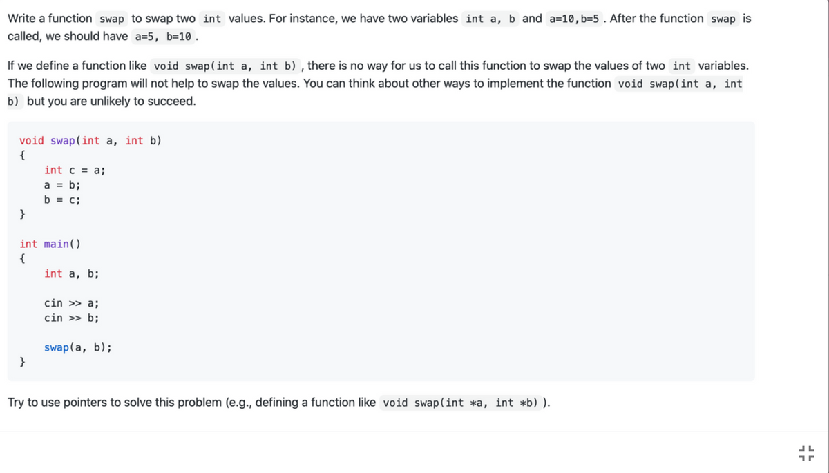 Write a function swap to swap two int values. For instance, we have two variables int a, b and a=10,b=5 . After the function swap is
called, we should have a=5, b=10 .
If we define a function like void swap(int a, int b) , there is no way for us to call this function to swap the values of two int variables.
The following program will not help to swap the values. You can think about other ways to implement the function void swap(int a, int
b) but you are unlikely to succeed.
void swap(int a, int b)
{
int c = a;
a = b;
b = c;
}
int main()
{
int a, b;
cin >> a;
cin >> b;
swap(a, b);
}
Try to use pointers to solve this problem (e.g.., defining a function like void swap(int *a, int *b) ).
