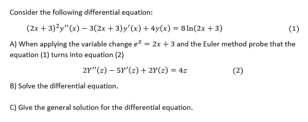 Consider the following differential equation:
(2x + 3)?y"(x) – 3(2x + 3)y'(x) + 4y(x) = 8 ln(2x + 3)
(1)
%3D
A) When applying the variable change e = 2x + 3 and the Euler method probe that the
%3D
equation (1) turns into equation (2)
2Y"(z) – 5Y'(2) + 2Y(z) = 4z
(2)
B) Solve the differential equation.
C) Give the general solution for the differential equation.
