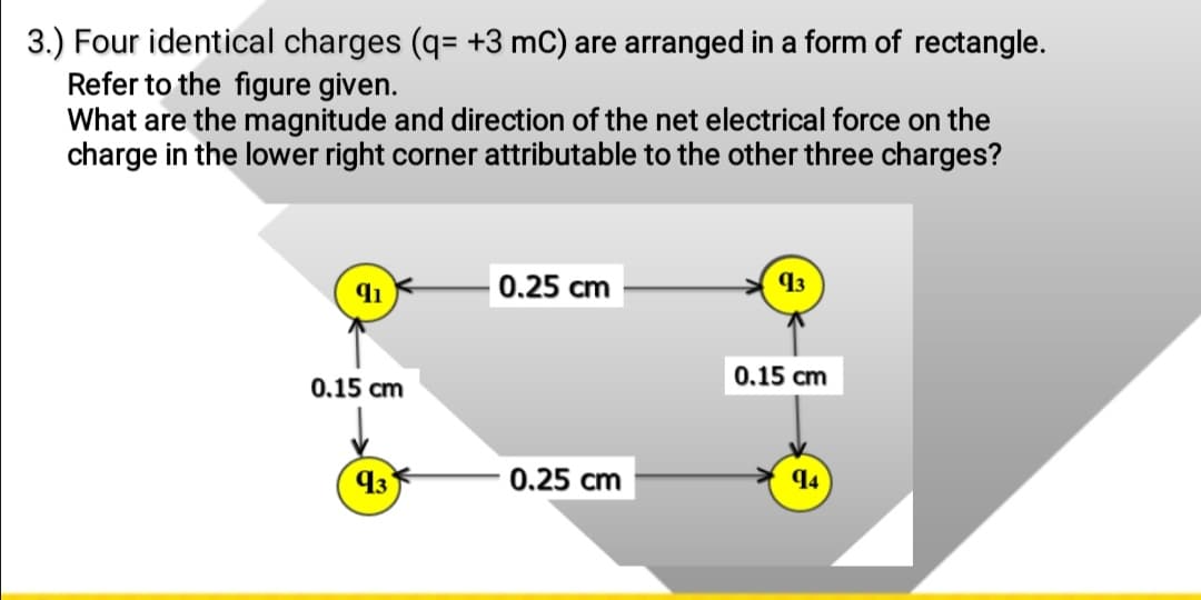 3.) Four identical charges (q= +3 mC) are arranged in a form of rectangle.
Refer to the figure given.
What are the magnitude and direction of the net electrical force on the
charge in the lower right corner attributable to the other three charges?
0.25 cm
43
0.15 cm
0.15 cm
43
0.25 cm
94
