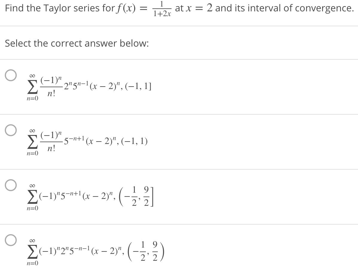 Find the Taylor series for f(x) =
at x = 2 and its interval of convergence.
1+2x
Select the correct answer below:
(-1)" 2ngn-1 (x – 2)", (–1, 1]
п!
n=0
00
(-1)"
-5-n+1 (x – 2)", (-1, 1)
n!
n=0
00
1 9
E(-1)"5¬n+'(x – 2)",(-,3|
2'
n=0
E(-1)"2"5¬"-| (x – 2)", (-÷.%
2' 2
n=0
