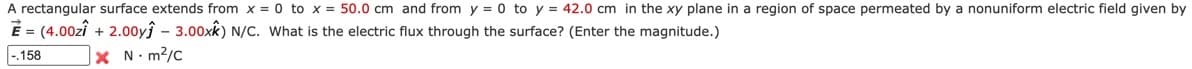 A rectangular surface extends from x = 0 to x = 50.0 cm and from y = 0 to y = 42.0 cm in the xy plane in a region of space permeated by a nonuniform electric field given by
E = (4.00zî + 2.00yĵ – 3.00xk) N/C. What is the electric flux through the surface? (Enter the magnitude.)
-.158
x N. m2/c
