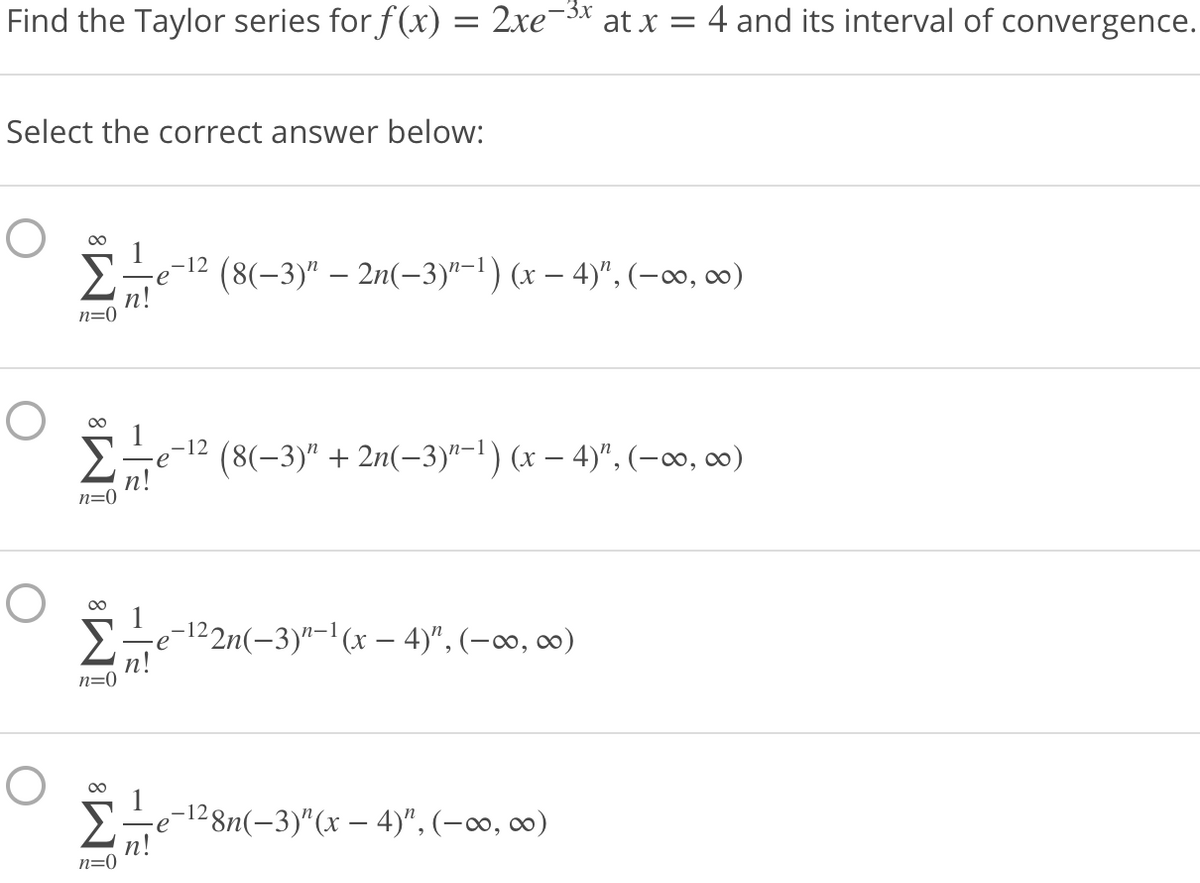 -3x
Find the Taylor series for f(x) = 2xe¬5x at x = 4 and its interval of convergence.
%3|
Select the correct answer below:
00
Σ
,-12
e
(8(-3)" – 2n(-3)"-1) (x – 4)", (-∞, 0)
n!
n=0
00
Ee-12 (8(-3)" + 2n(-3)"-l) (x – 4)", (-∞o, c∞)
n!
n=0
00
Ete-12n(-3)"-'(x – 4)", (-0∞0, o0)
n=0
-e-1²8n(-3)"(x – 4)", (-∞, ∞)
(n!
n=0
