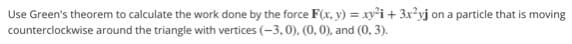 Use Green's theorem to calculate the work done by the force F(x, y) = xy'i + 3x?yj on a particle that is moving
counterclockwise around the triangle with vertices (-3, 0), (0, 0), and (0, 3).
