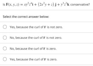 Is F(x, y, 2) = xy²z*i + (2r³y + 2) j + y°z²°k conservative?
Select the correct answer below.
Yes, because the curl of F is not zero.
No, because the curl of F is not zero.
No, because the curl of F is zero.
O Yes, because the curl of F is zero.
