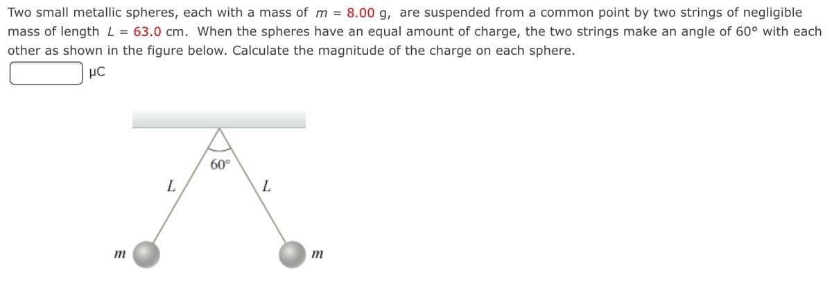 Two small metallic spheres, each with a mass of m = 8.00 g, are suspended from a common point by two strings of negligible
mass of length L = 63.0 cm. When the spheres have an equal amount of charge, the two strings make an angle of 60° with each
other as shown in the figure below. Calculate the magnitude of the charge on each sphere.
60°
L
m
m

