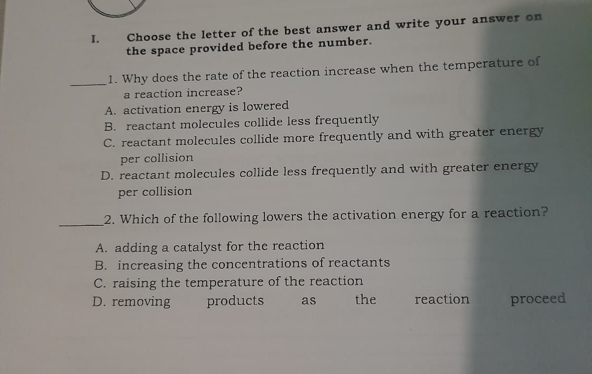 Choose the letter of the best answer and write your answer on
the space provided before the number.
I.
1. Why does the rate of the reaction increase when the temperature of
a reaction increase?
A. activation energy is lowered
B. reactant molecules collide less frequently
C. reactant molecules collide more frequently and with greater energy
per collision
D. reactant molecules collide less frequently and with greater energy
per collision
2. Which of the following lowers the activation energy for a reaction?
A. adding a catalyst for the reaction
B. increasing the concentrations of reactants
C. raising the temperature of the reaction
D. removing
products
the
reaction
as
proceed

