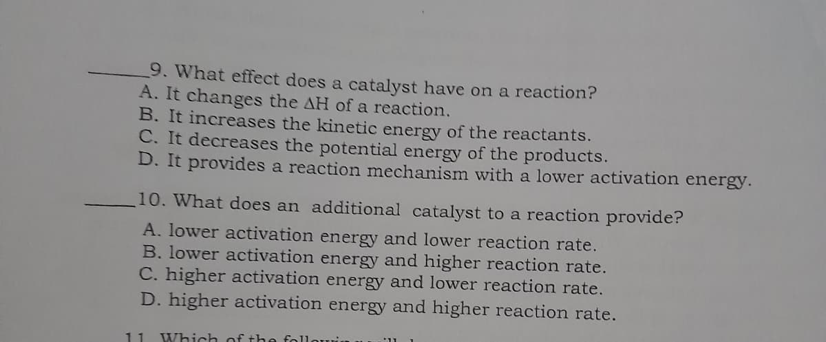 9. What effect does a catalyst have on a reaction?
A. It changes the AH of a reaction.
B. It increases the kinetic energy of the reactants.
C. It decreases the potential energy of the products.
D. It provides a reaction mechanism with a lower activation energy.
10. What does an additional catalyst to a reaction provide?
A, lower activation energy and lower reaction rate.
B. lower activation energy and higher reaction rate.
C. higher activation energy and lower reaction rate.
D. higher activation energy and higher reaction rate.
11
Which of the follouri
