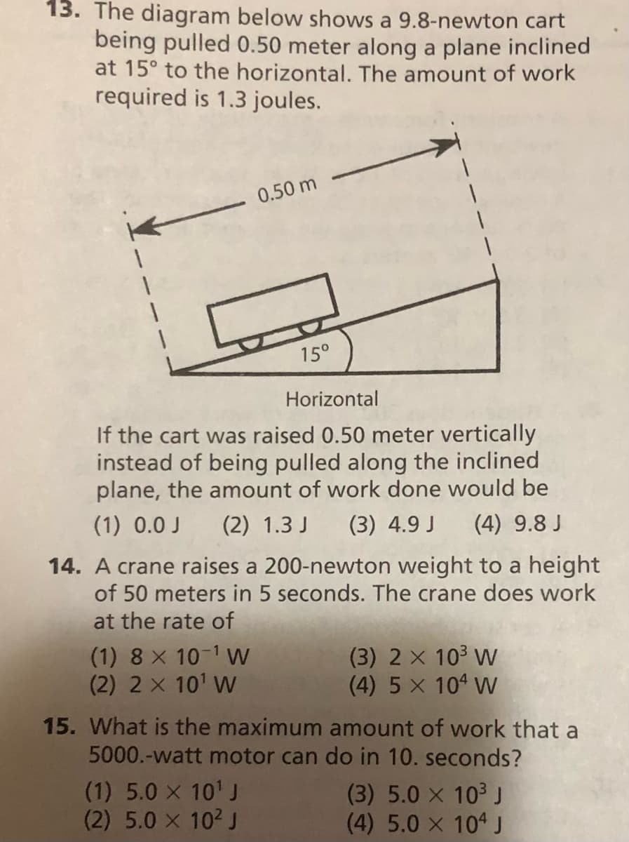 13. The diagram below shows a 9.8-newton cart
being pulled 0.50 meter along a plane inclined
at 15° to the horizontal. The amount of work
required is 1.3 joules.
0.50 m
15°
Horizontal
If the cart was raised 0.50 meter vertically
instead of being pulled along the inclined
plane, the amount of work done would be
(1) 0.0 J
(2) 1.3 J
(3) 4.9 J
(4) 9.8 J
14. A crane raises a 200-newton weight to a height
of 50 meters in 5 seconds. The crane does work
at the rate of
(1) 8 X 10-1 W
(2) 2 x 101 W
(3) 2 x 10 W
(4) 5 x 104 W
15. What is the maximum amount of work that a
5000.-watt motor can do in 10. seconds?
(1) 5.0 x 10' J
(2) 5.0 X 102 J
(3) 5.0 X 103 J
(4) 5.0 x 104 J
