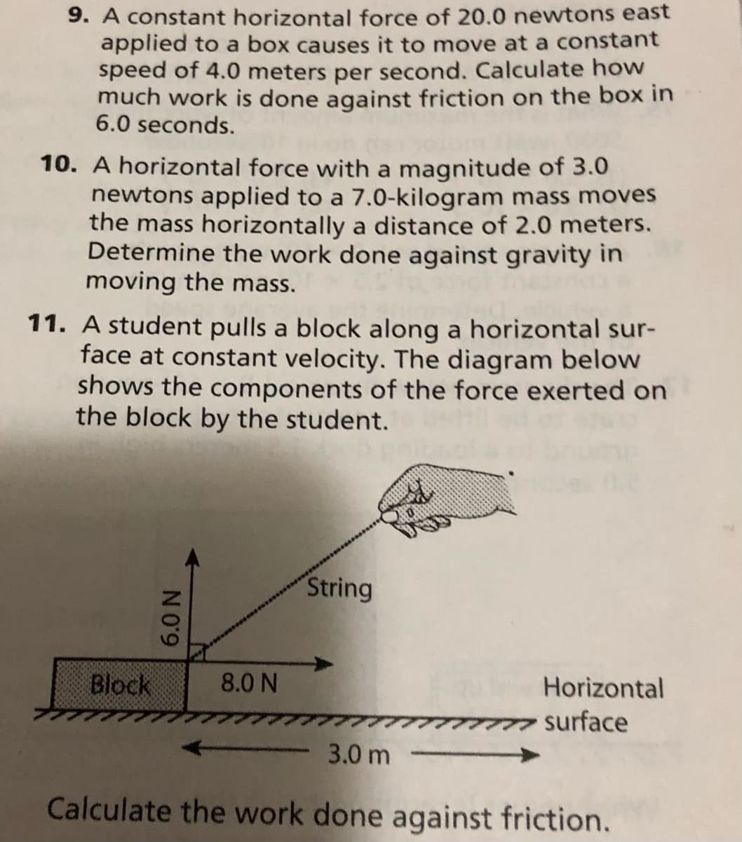 9. A constant horizontal force of 20.0 newtons east
applied to a box causes it to move at a constant
speed of 4.0 meters per second. Calculate how
much work is done against friction on the box in
6.0 seconds.
10. A horizontal force with a magnitude of 3.0
newtons applied to a 7.0-kilogram mass moves
the mass horizontally a distance of 2.0 meters.
Determine the work done against gravity in
moving the mass.
11.
student pulls a block along a horizontal sur-
face at constant velocity. The diagram below
shows the components of the force exerted on
the block by the student.
String
Block
8.0 N
Horizontal
surface
3.0 m
Calculate the work done against friction.
6.0 N
