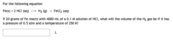 For the following equation
Fe(s) + 2 HCI (aq)
---> H2 (g) + FeCl2 (aq)
If 20 grams of Fe reacts with 4000 mL of a 0.1 M solution of HCl, what will the volume of the H2 gas be if it has
a pressure of 0.5 atm and a temperature of 250 K?
L
