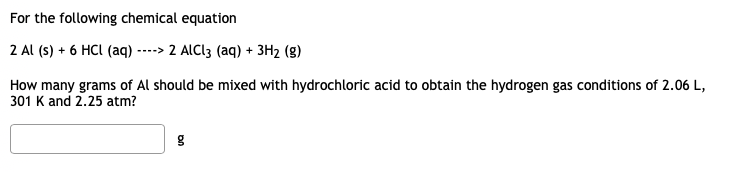 For the following chemical equation
2 Al (s) + 6 HCI (aq) ----> 2 ALCI3 (aq) + 3H2 (g)
How many grams of Al should be mixed with hydrochloric acid to obtain the hydrogen gas conditions of 2.06 L,
301 K and 2.25 atm?
