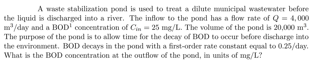 A waste stabilization pond is used to treat a dilute municipal wastewater before
the liquid is discharged into a river. The inflow to the pond has a flow rate of Q
4,000
m³/day and a BOD¹ concentration of Cin 25 mg/L. The volume of the pond is 20,000 m³.
The purpose of the pond is to allow time for the decay of BOD to occur before discharge into
the environment. BOD decays in the pond with a first-order rate constant equal to 0.25/day.
What is the BOD concentration at the outflow of the pond, in units of mg/L?
=
=