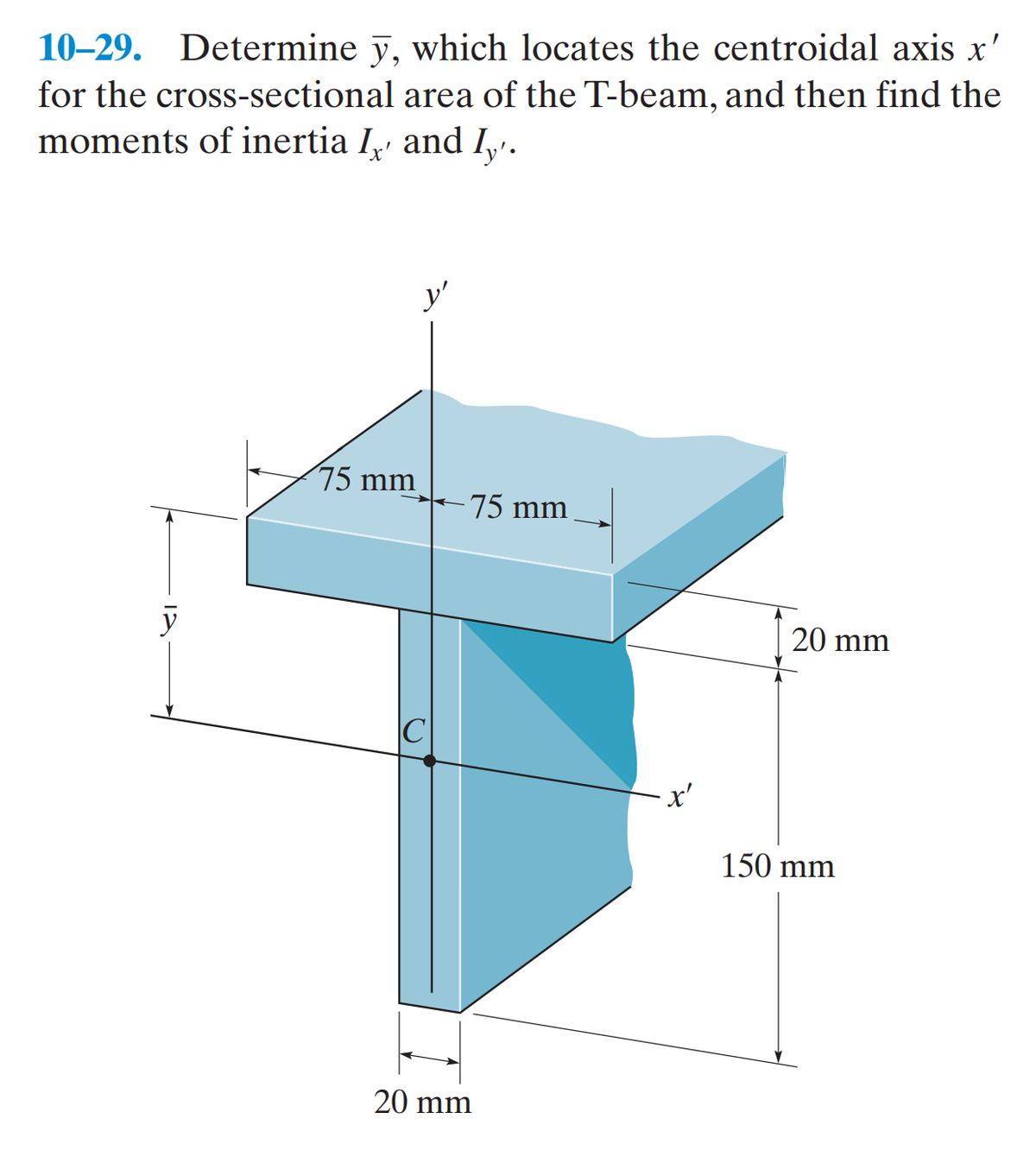 10-29. Determine y, which locates the centroidal axis x'
for the cross-sectional area of the T-beam, and then find the
moments of inertia I, and I'.
75 mm
75 mm
20 mm
y
20 mm
'x'
150 mm