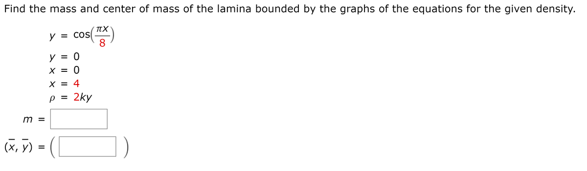 Find the mass and center of mass of the lamina bounded by the graphs of the equations for the given density.
cos()
y = COS
y = 0
X =
X = 4
2ky
m =
(х, у)

