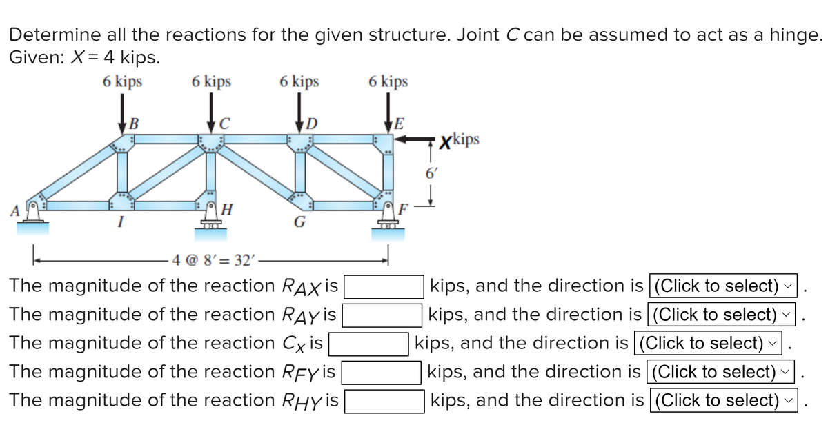 Determine all the reactions for the given structure. Joint C can be assumed to act as a hinge.
Given: X= 4 kips.
6 kips
I
B
6 kips
с
H
6 kips
D
G
4 @ 8' 32'
The magnitude of the reaction RAX is
The magnitude of the reaction RAY is
The magnitude of the reaction Cx is
The magnitude of the reaction RFY is
The magnitude of the reaction RHY is
6 kips
E
6'
xkips
kips, and the direction is (Click to select)
kips, and the direction is (Click to select)
kips, and the direction is (Click to select)
kips, and the direction is (Click to select)
kips, and the direction is (Click to select)