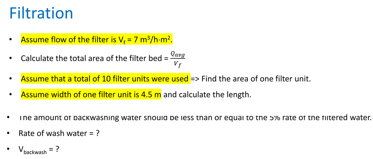 Filtration
Assume flow of the filter is V₁ = 7 m³/h·m².
Calculate the total area of the filter bed =
Qavg
Vf
Assume that a total of 10 filter units were used => Find the area of one filter unit.
Assume width of one filter unit is 4.5 m and calculate the length.
I ne amount of backwasning water should be less than or equal to the 5% rate of the filtered water.
Rate of wash water = ?
V backwash = ?