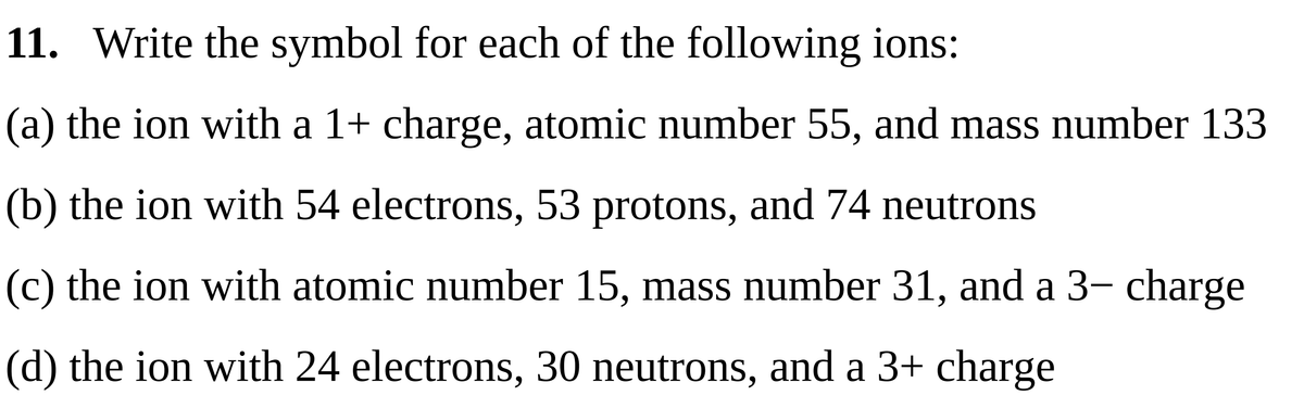 11. Write the symbol for each of the following ions:
(a) the ion with a 1+ charge, atomic number 55, and mass number 133
(b) the ion with 54 electrons, 53 protons, and 74 neutrons
(c) the ion with atomic number 15, mass number 31, and a 3- charge
(d) the ion with 24 electrons, 30 neutrons, and a 3+ charge
