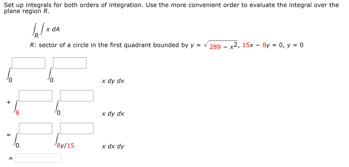 Set up integrals for both orders of integration. Use the more convenient order to evaluate the integral over the
plane region R.
x dA
'R
R: sector of a circle in the first quadrant bounded by y
289 – x2, 15x – 8y = 0, y = 0
х dy dx
8,
0.
х dy dx
0.
8y/15
х dx dy
+
II
II
