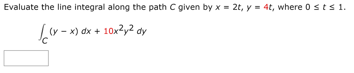 Evaluate the line integral along the path C given by x = 2t, y = 4t, where 0 < t < 1.
(y – x) dx + 10x2y2 dy
