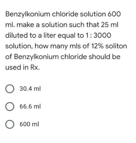 Benzylkonium chloride solution 600
ml. make a solution such that 25 ml
diluted to a liter equal to 1:3000
solution, how many mls of 12% soliton
of Benzylkonium chloride should be
used in Rx.
O 30.4 ml
O 66.6 ml
O 600 ml

