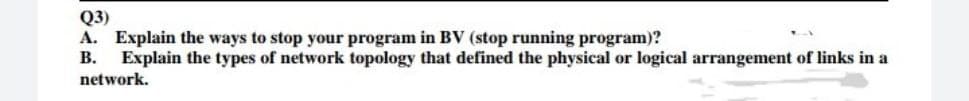 Q3)
A. Explain the ways to stop your program in BV (stop running program)?
B. Explain the types of network topology that defined the physical or logical arrangement of links in a
network.
