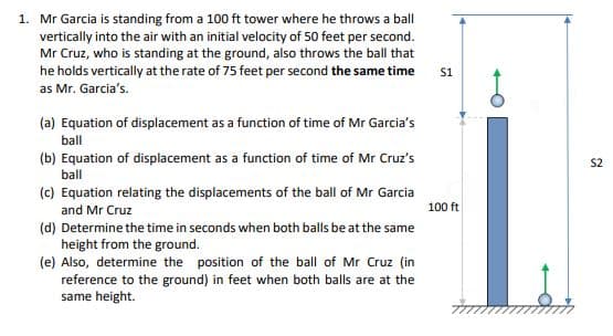 1. Mr Garcia is standing from a 100 ft tower where he throws a ball
vertically into the air with an initial velocity of 50 feet per second.
Mr Cruz, who is standing at the ground, also throws the ball that
he holds vertically at the rate of 75 feet per second the same time
† 75
s1
as Mr. Garcia's.
(a) Equation of displacement as a function of time of Mr Garcia's
ball
(b) Equation of displacement as a function of time of Mr Cruz's
S2
ball
(c) Equation relating the displacements of the ball of Mr Garcia
and Mr Cruz
100 ft
